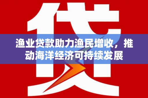 奉新渔业贷款助力渔民增收，推动海洋经济可持续发展